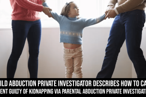 A Child Abduction Private Investigator Describes How to Catch a Parent Guilty of Kidnapping Via Parental Abduction Private Investigation